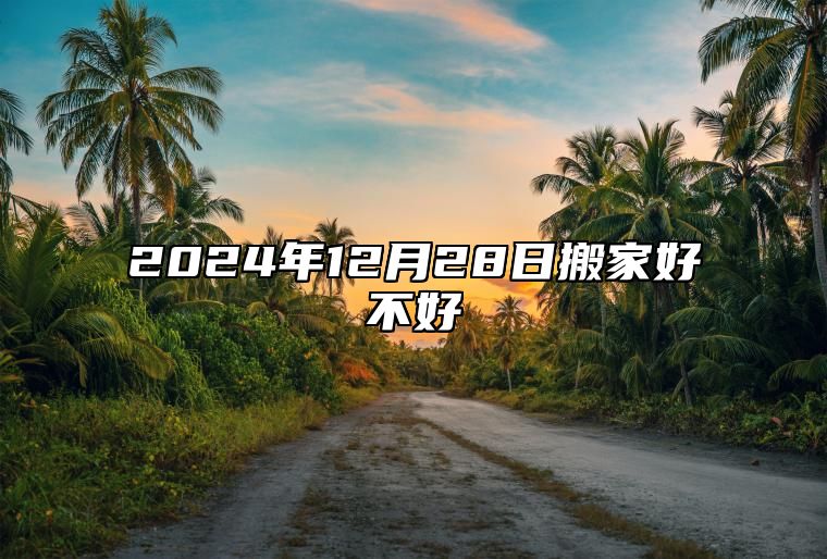 2024年12月28日搬家好不好 乔迁搬家吉利日子