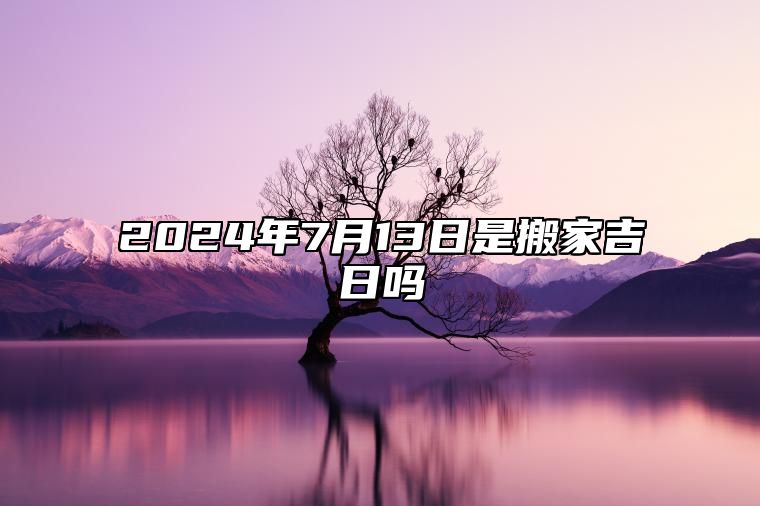 2024年7月13日是搬家吉日吗 是的吉日吗？