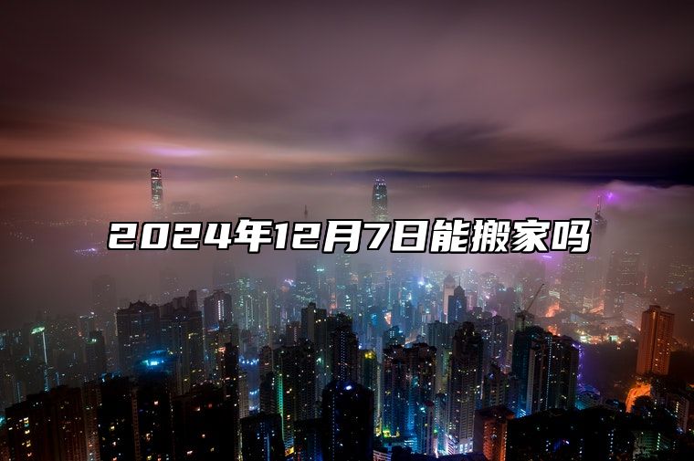 2024年12月7日能搬家吗 何时搬家最吉利