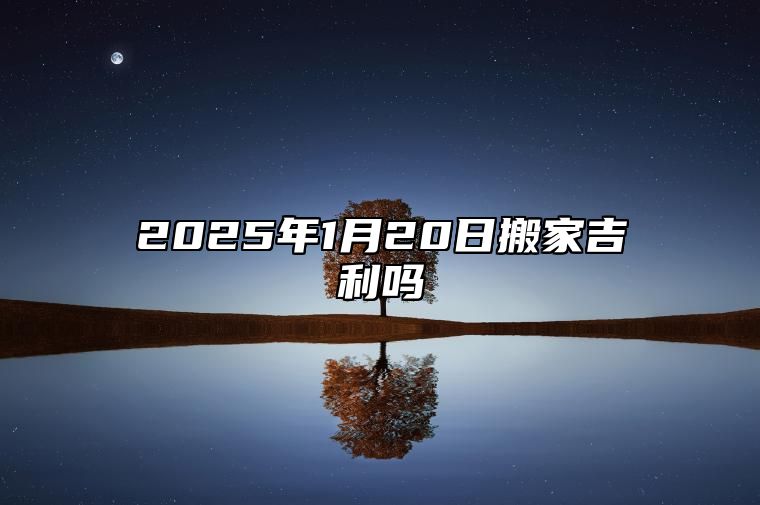 2025年1月20日搬家吉利吗 是搬家好日子吗