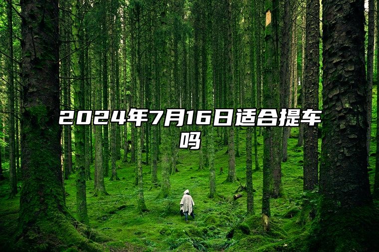 2024年7月16日适合提车吗 是提车吉日吗