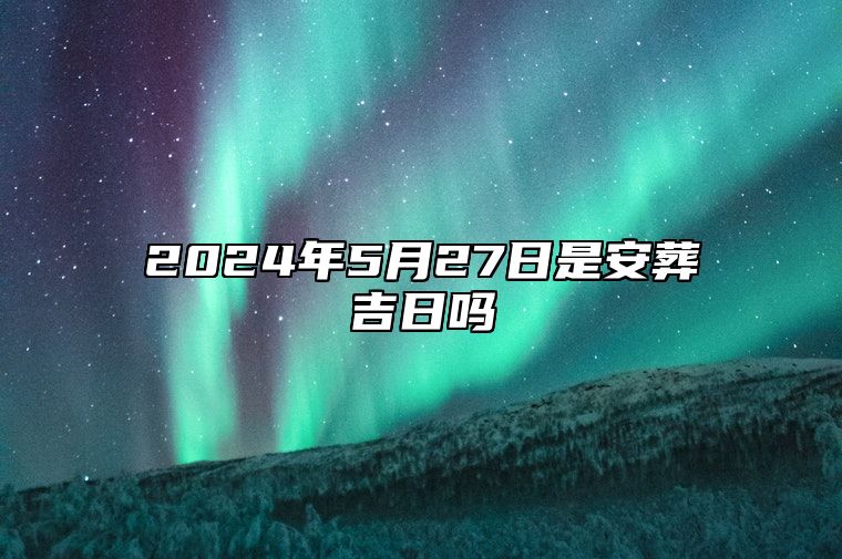 2024年5月27日是安葬吉日吗 适合的黄道吉日