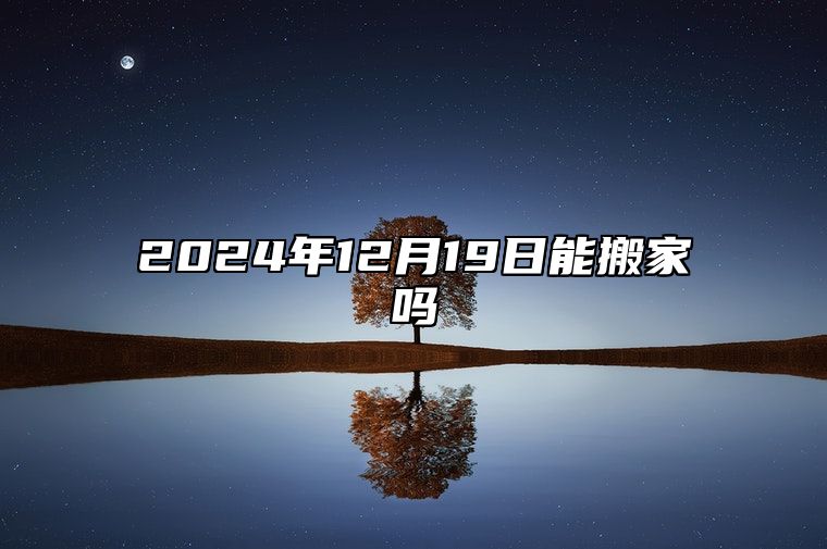 2024年12月19日能搬家吗 挑选吉日正式入宅