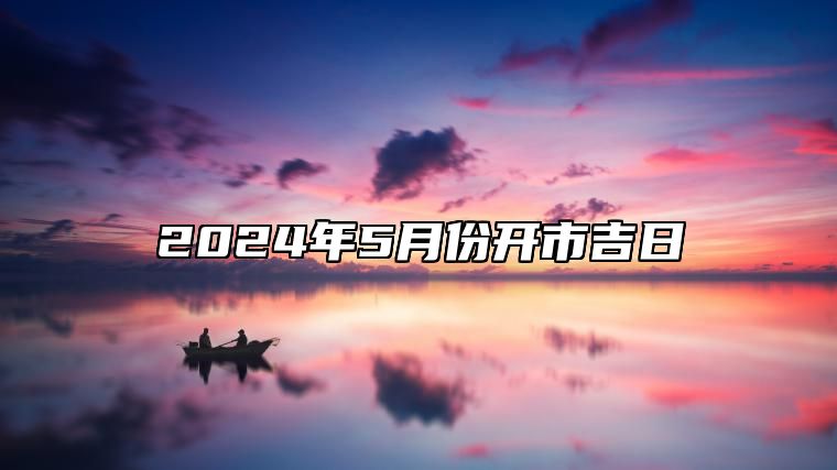 2024年5月份开市吉日 开市吉日查询2024年5月黄道吉日