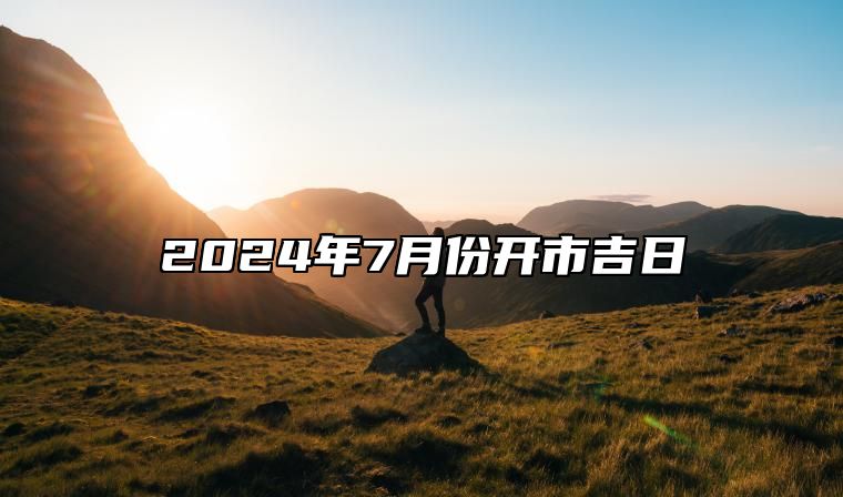 2024年7月份开市吉日 开市吉日查询2024年7月黄道吉日