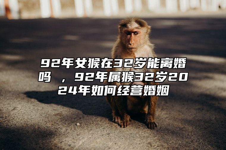 92年女猴在32岁能离婚吗 ，92年属猴32岁2024年如何经营婚姻 92年猴女会离婚吗