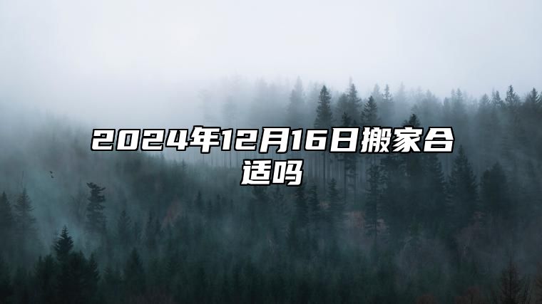 2024年12月16日搬家合适吗 挑选吉日正式入宅