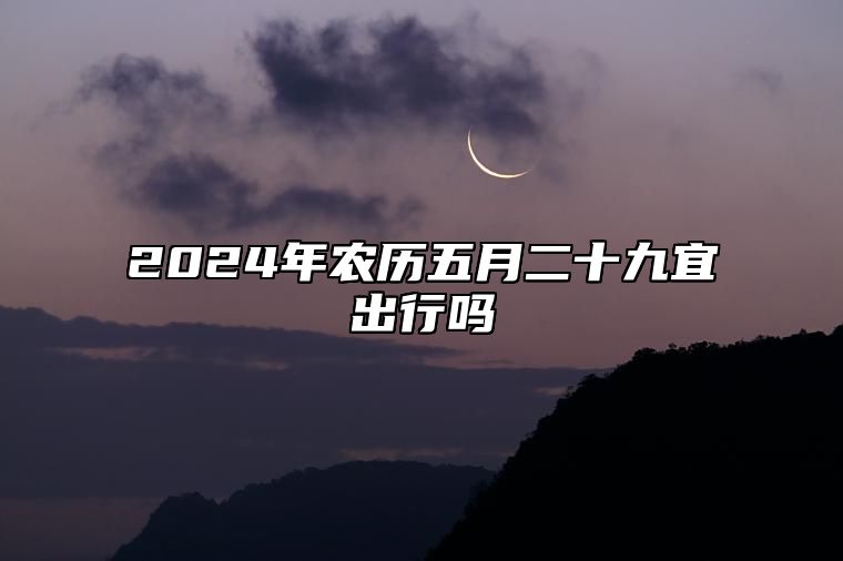 2024年农历五月二十九宜出行吗 是出门的最佳吉日期吗