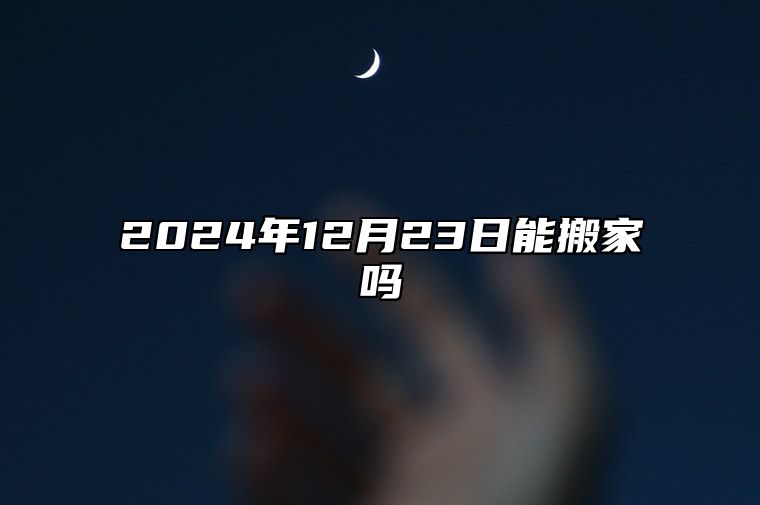 2024年12月23日能搬家吗 乔迁入宅良机