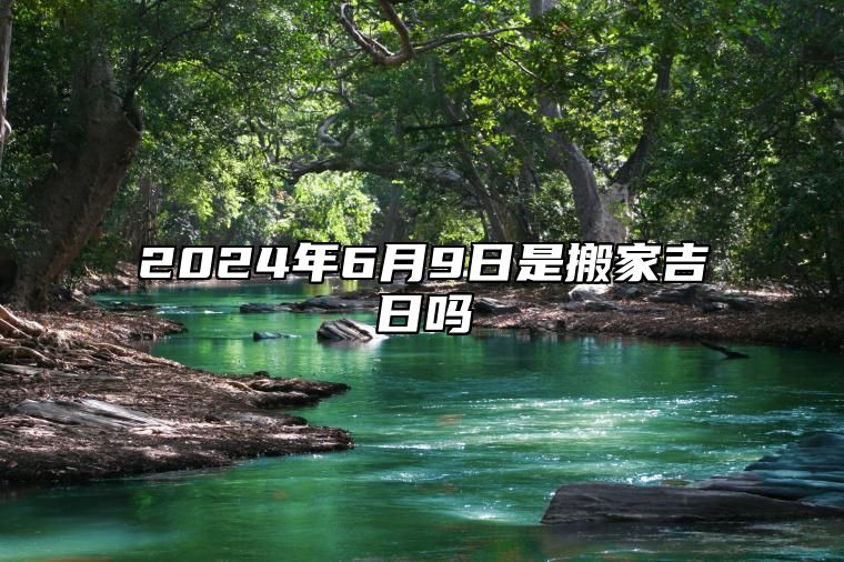 2024年6月9日是搬家吉日吗 适合的黄道吉日