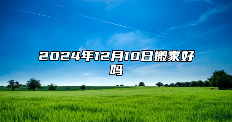 2024年12月10日搬家好吗 今天日子好不好