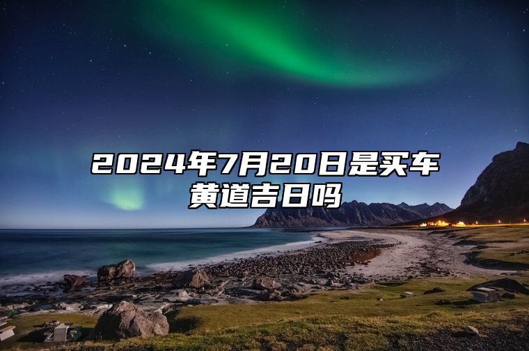 2024年7月20日是买车黄道吉日吗 这天提车吉利么