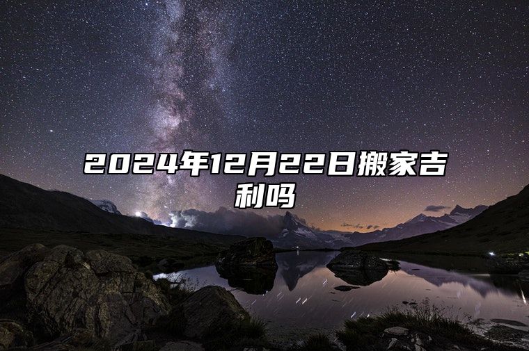 2024年12月22日搬家吉利吗 乔迁有什么讲究和禁忌