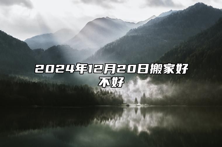 2024年12月20日搬家好不好 这天是不是好日子