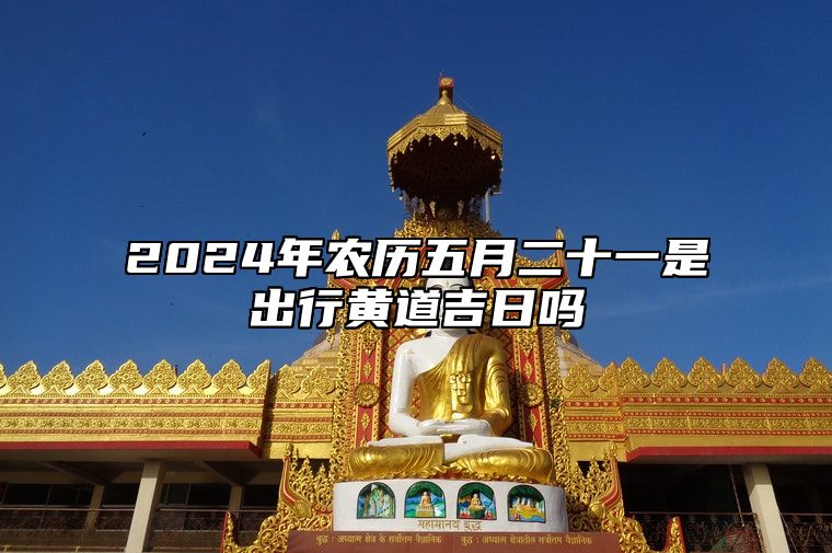 2024年农历五月二十一是出行黄道吉日吗 此日出门吉不吉利