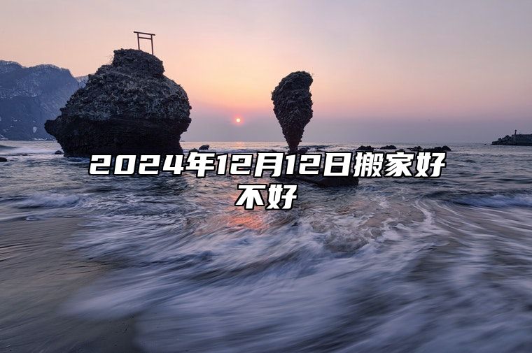 2024年12月12日搬家好不好 搬迁好时机