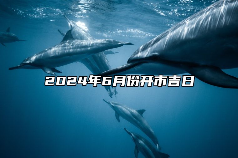 2024年6月份开市吉日 开市吉日查询2024年6月黄道吉日