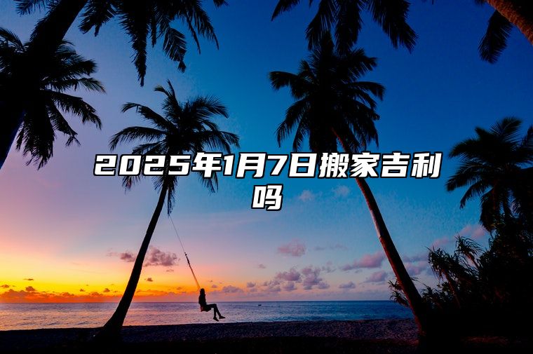 2025年1月7日搬家吉利吗 什么时辰搬家最好