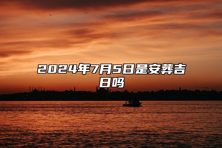 2024年7月5日是安葬吉日吗 吉日查询