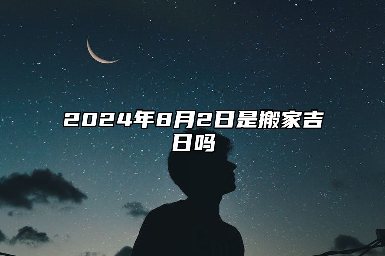 2024年8月2日是搬家吉日吗 适合吗？