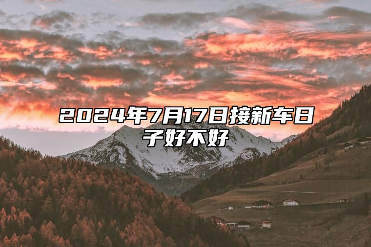 2024年7月17日接新车日子好不好 买车提车佳期