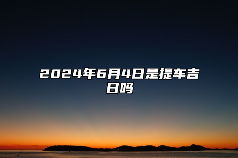 2024年6月4日是提车吉日吗 今日黄道吉日查询