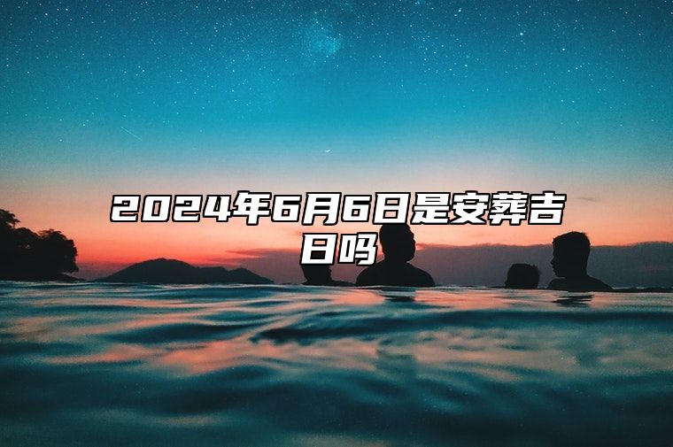 2024年6月6日是安葬吉日吗 哪一天是的好日子