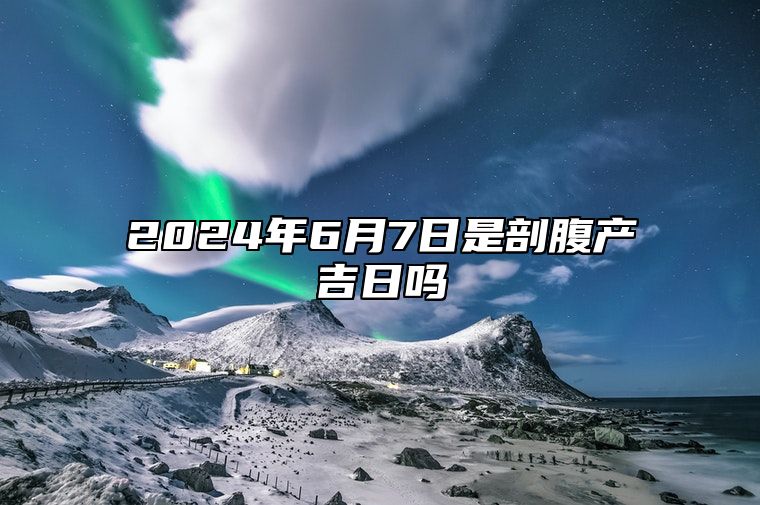 2024年6月7日是剖腹产吉日吗 老黄历查询