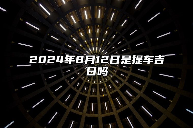 2024年8月12日是提车吉日吗 今日黄历宜忌分析