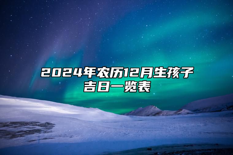 2024年农历12月生孩子吉日一览表 今日生孩子黄道吉日查询