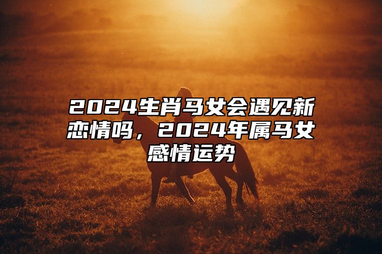 2024生肖马女会遇见新恋情吗，2024年属马女感情运势 2024年属马人的全年运势女1990