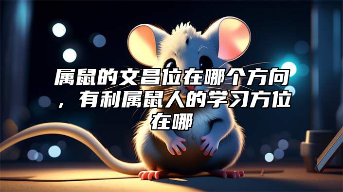 属鼠的文昌位在哪个方向，有利属鼠人的学习方位在哪 属鼠的文昌位书桌朝向