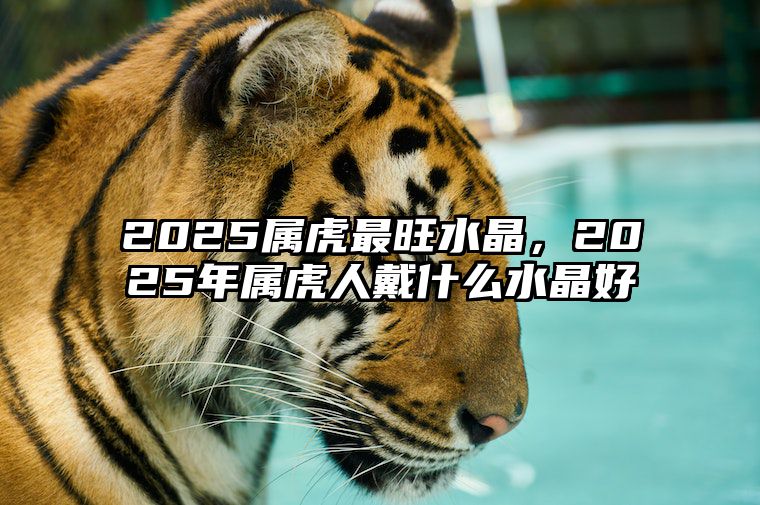 2025属虎最旺水晶，2025年属虎人戴什么水晶好 2021年属虎的带什么水晶