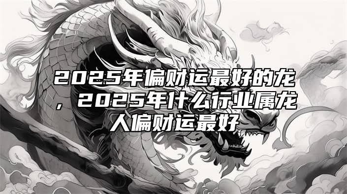 2025年偏财运最好的龙，2025年什么行业属龙人偏财运最好 2025年属龙人的全年运势男性
