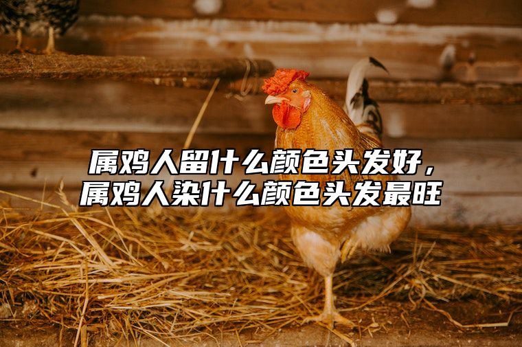 属鸡人留什么颜色头发好，属鸡人染什么颜色头发最旺 2021属鸡的人适合什么颜色