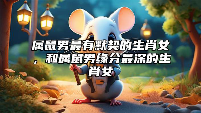 属鼠男最有默契的生肖女，和属鼠男缘分最深的生肖女 鼠男和哪个生肖女最有缘的