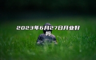 2023年6月27日开业好吗 日子怎么样