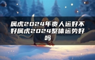 属虎2024年贵人运好不好？属虎2024整体运势好吗？