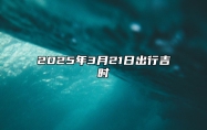 2025年3月21日出行吉时 出门怎么样
