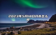 2023年5月18日开市怎么样 2023年5月18号适合开业吗