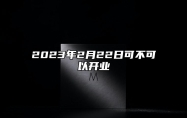 2023年2月22日可不可以开业 2023年2月22号开业好不好