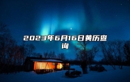 2023年6月16日黄历查询,今天是什么日子,老黄历宜忌