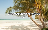 2025年3月27日出行吉时 出门怎么样