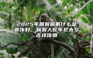 2025年属猴佩戴什么金首饰好，属猴人蛇年犯太岁吉祥饰物 属猴的人2025年的运势及运程