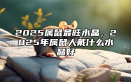 2025属鼠最旺水晶，2025年属鼠人戴什么水晶好 属鼠的2025年财运各方面怎么样?