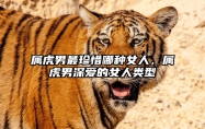 属虎男最珍惜哪种女人，属虎男深爱的女人类型 属虎男真正爱的女人