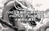 2025年偏财运最好的龙，2025年什么行业属龙人偏财运最好 2025年属龙人的全年运势男性