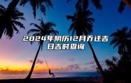 2024年阴历12月乔迁吉日吉时查询 乔迁老黄历查询