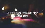 2023年7月9日适合开业做生意吗 2023年7月9日开业怎么样