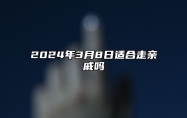 2024年3月8日适合走亲戚吗？今天是宴请走亲戚接待吉日吗